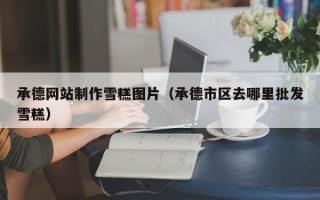 郓城承德网站制作雪糕图片（承德市区去哪里批发雪糕）