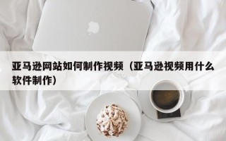 郓城亚马逊网站如何制作视频（亚马逊视频用什么软件制作）